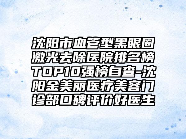 沈阳市血管型黑眼圈激光去除医院排名榜TOP10强榜自查-沈阳金美丽医疗美容门诊部口碑评价好医生