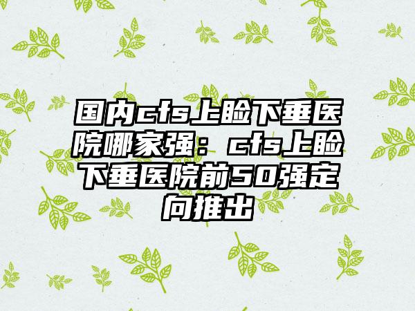 国内cfs上睑下垂医院哪家强：cfs上睑下垂医院前50强定向推出