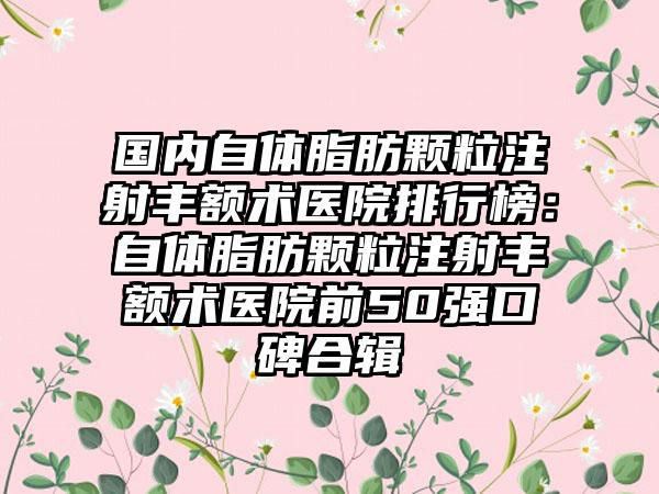 国内自体脂肪颗粒注射丰额术医院排行榜：自体脂肪颗粒注射丰额术医院前50强口碑合辑