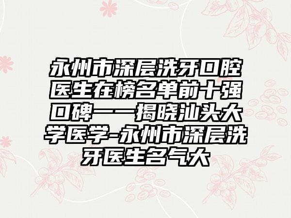 永州市深层洗牙口腔医生在榜名单前十强口碑一一揭晓汕头大学医学-永州市深层洗牙医生名气大