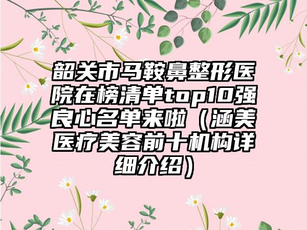 韶关市马鞍鼻整形医院在榜清单top10强良心名单来啦（涵美医疗美容前十机构详细介绍）