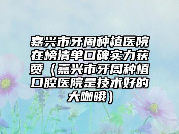 嘉兴市牙周种植医院在榜清单口碑实力获赞（嘉兴市牙周种植口腔医院是技术好的大咖哦）