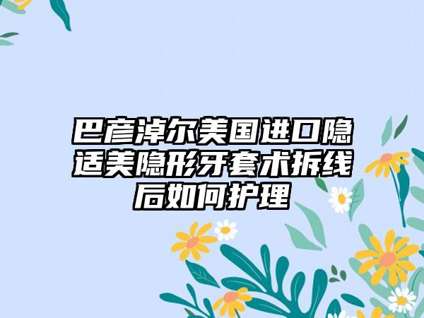 巴彦淖尔美国进口隐适美隐形牙套术拆线后如何护理