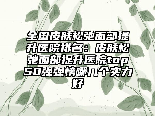 全国皮肤松弛面部提升医院排名：皮肤松弛面部提升医院top50强强榜哪几个实力好