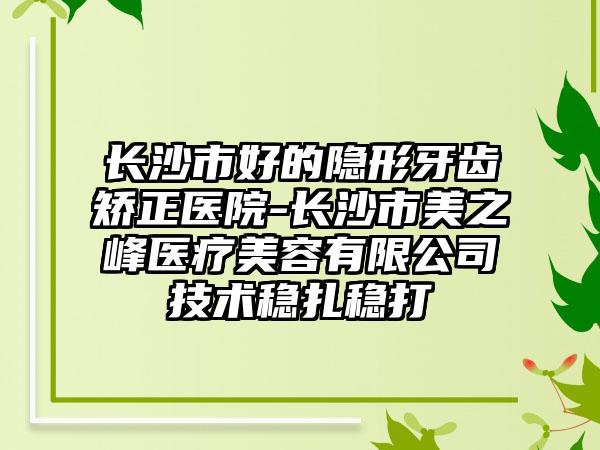 长沙市好的隐形牙齿矫正医院-长沙市美之峰医疗美容有限公司技术稳扎稳打