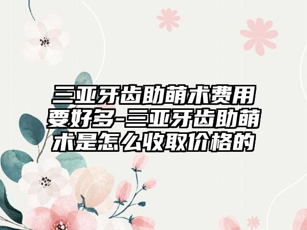 三亚牙齿助萌术费用要好多-三亚牙齿助萌术是怎么收取价格的