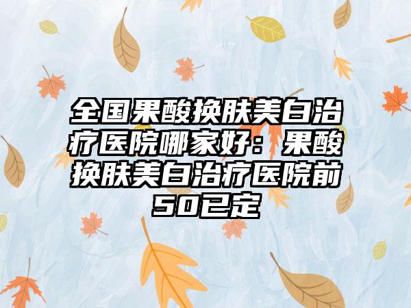 全国果酸换肤美白治疗医院哪家好：果酸换肤美白治疗医院前50已定