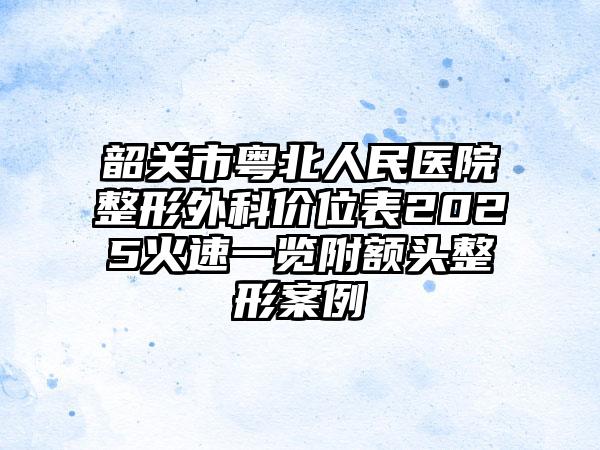 韶关市粤北人民医院整形外科价位表2025火速一览附额头整形案例