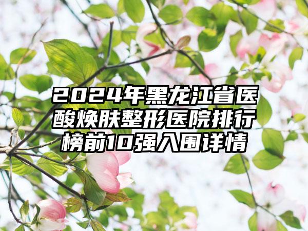 2024年黑龙江省医酸焕肤整形医院排行榜前10强入围详情