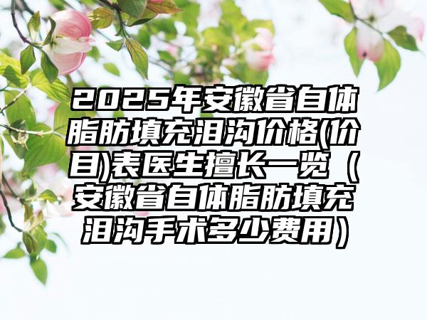 2025年安徽省自体脂肪填充泪沟价格(价目)表医生擅长一览（安徽省自体脂肪填充泪沟手术多少费用）