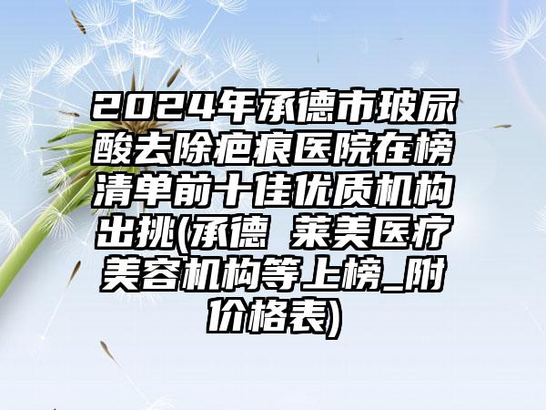 2024年承德市玻尿酸去除疤痕医院在榜清单前十佳优质机构出挑(承德玥莱美医疗美容机构等上榜_附价格表)