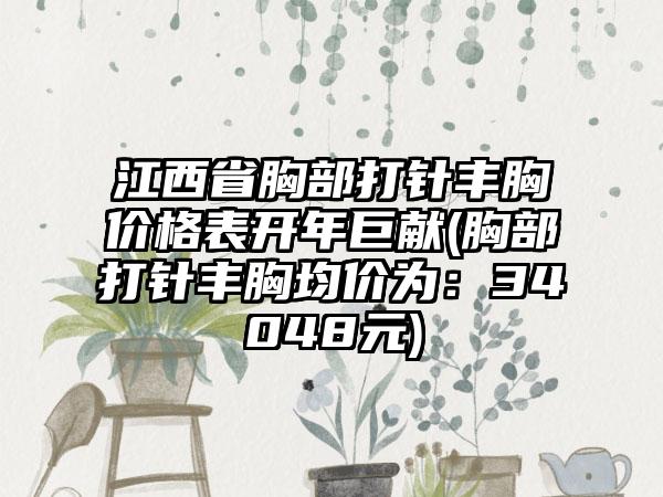 江西省胸部打针丰胸价格表开年巨献(胸部打针丰胸均价为：34048元)