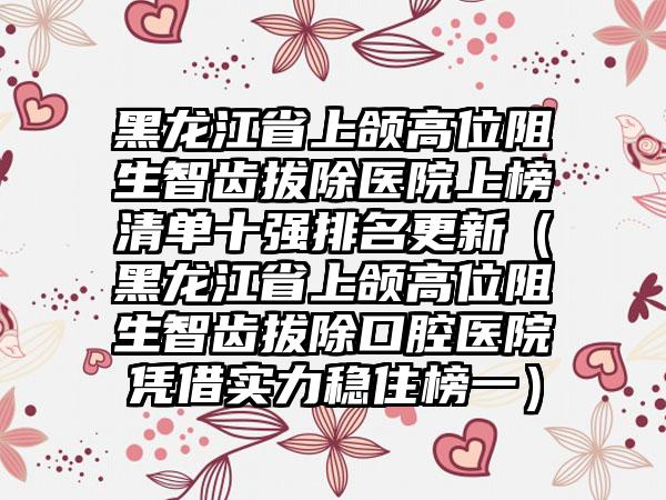 黑龙江省上颌高位阻生智齿拔除医院上榜清单十强排名更新（黑龙江省上颌高位阻生智齿拔除口腔医院凭借实力稳住榜一）