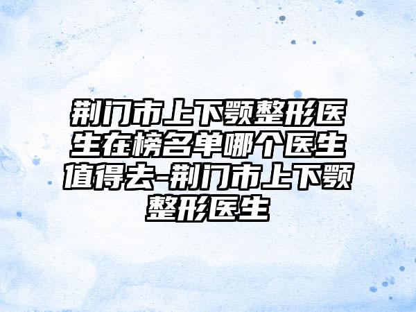 荆门市上下颚整形医生在榜名单哪个医生值得去-荆门市上下颚整形医生