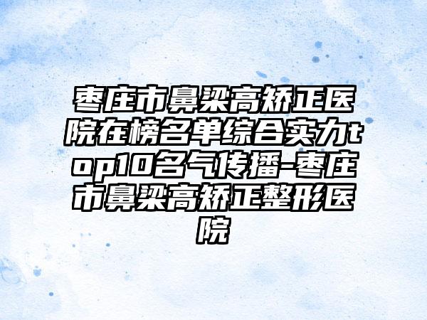 枣庄市鼻梁高矫正医院在榜名单综合实力top10名气传播-枣庄市鼻梁高矫正整形医院