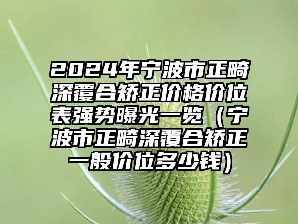 2024年宁波市正畸深覆合矫正价格价位表强势曝光一览（宁波市正畸深覆合矫正一般价位多少钱）