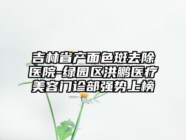 吉林省产面色斑去除医院-绿园区洪鹏医疗美容门诊部强势上榜