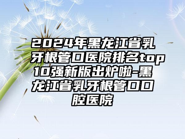 2024年黑龙江省乳牙根管口医院排名top10强新版出炉啦-黑龙江省乳牙根管口口腔医院