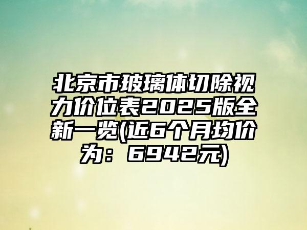 北京市玻璃体切除视力价位表2025版全新一览(近6个月均价为：6942元)