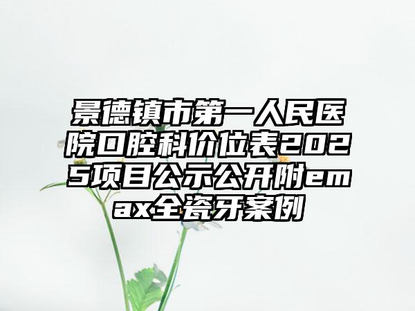 景德镇市第一人民医院口腔科价位表2025项目公示公开附emax全瓷牙案例