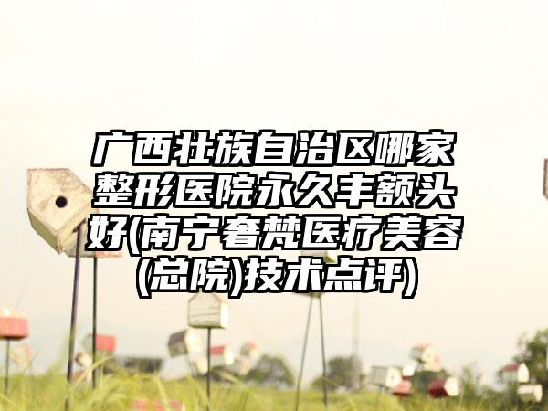 广西壮族自治区哪家整形医院永久丰额头好(南宁奢梵医疗美容(总院)技术点评)