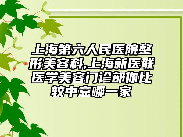 上海第六人民医院整形美容科,上海新医联医学美容门诊部你比较中意哪一家