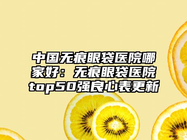 中国无痕眼袋医院哪家好：无痕眼袋医院top50强良心表更新