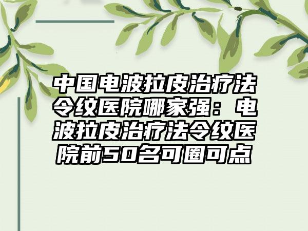 中国电波拉皮治疗法令纹医院哪家强：电波拉皮治疗法令纹医院前50名可圈可点