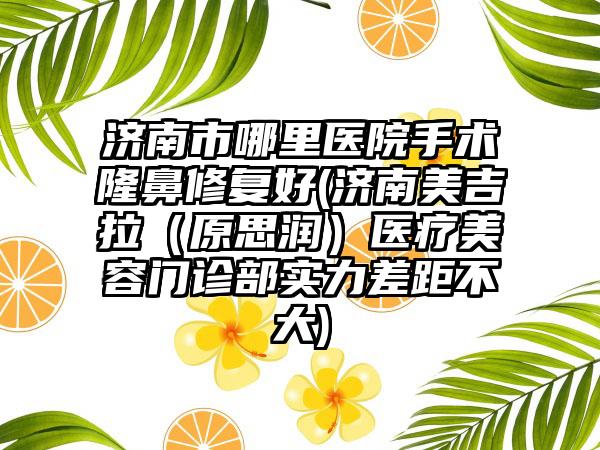 济南市哪里医院手术隆鼻修复好(济南美吉拉（原思润）医疗美容门诊部实力差距不大)