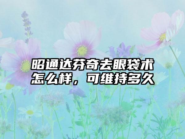 昭通达芬奇去眼袋术怎么样，可维持多久