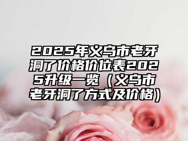 2025年义乌市老牙洞了价格价位表2025升级一览（义乌市老牙洞了方式及价格）