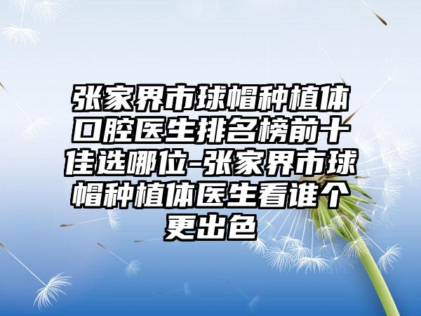 张家界市球帽种植体口腔医生排名榜前十佳选哪位-张家界市球帽种植体医生看谁个更出色