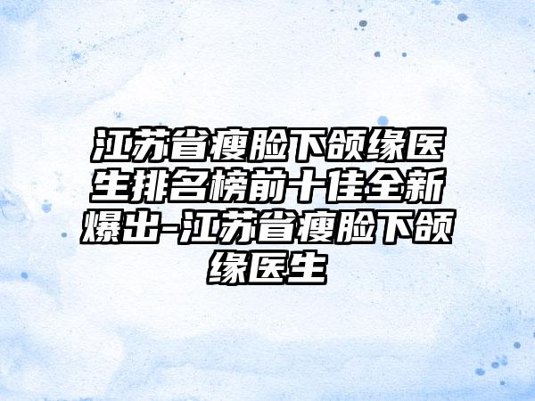 江苏省瘦脸下颌缘医生排名榜前十佳全新爆出-江苏省瘦脸下颌缘医生