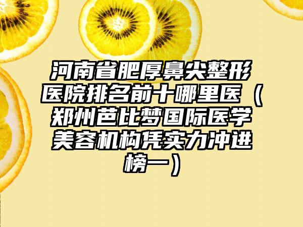 河南省肥厚鼻尖整形医院排名前十哪里医（郑州芭比梦国际医学美容机构凭实力冲进榜一）