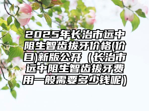 2025年长治市远中阻生智齿拔牙价格(价目)新版公开（长治市远中阻生智齿拔牙费用一般需要多少钱呢）