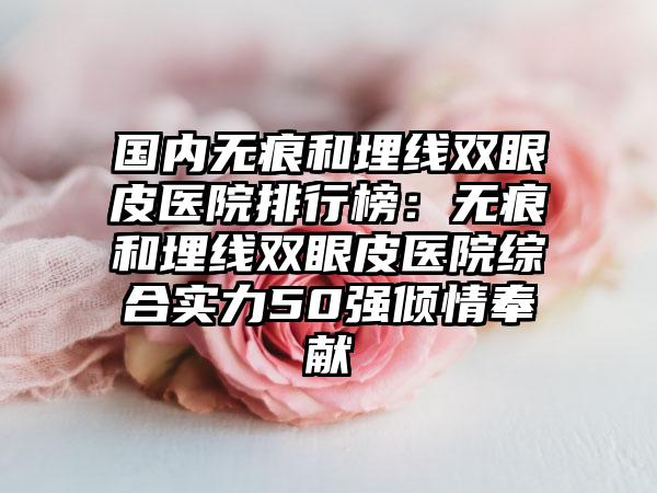 国内无痕和埋线双眼皮医院排行榜：无痕和埋线双眼皮医院综合实力50强倾情奉献