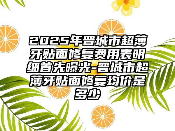 2025年晋城市超薄牙贴面修复费用表明细首先曝光-晋城市超薄牙贴面修复均价是多少