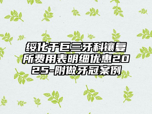 绥化于巨三牙科镶复所费用表明细优惠2025-附做牙冠案例