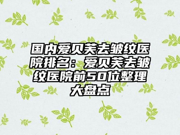 国内爱贝芙去皱纹医院排名：爱贝芙去皱纹医院前50位整理大盘点