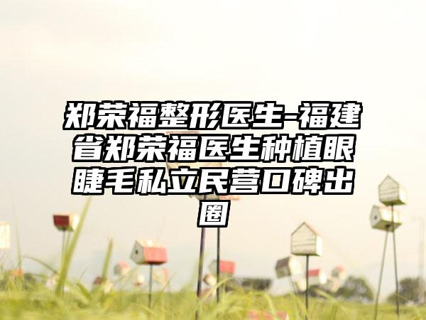 郑荣福整形医生-福建省郑荣福医生种植眼睫毛私立民营口碑出圈