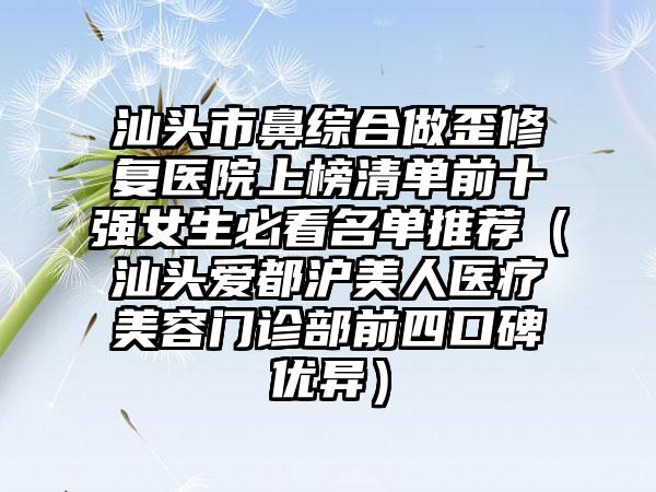 汕头市鼻综合做歪修复医院上榜清单前十强女生必看名单推荐（汕头爱都沪美人医疗美容门诊部前四口碑优异）