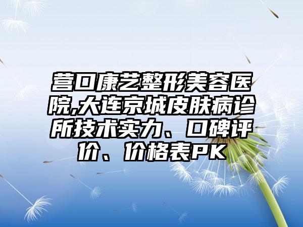 营口康艺整形美容医院,大连京城皮肤病诊所技术实力、口碑评价、价格表PK