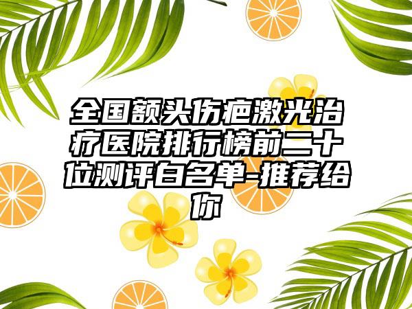 全国额头伤疤激光治疗医院排行榜前二十位测评白名单-推荐给你