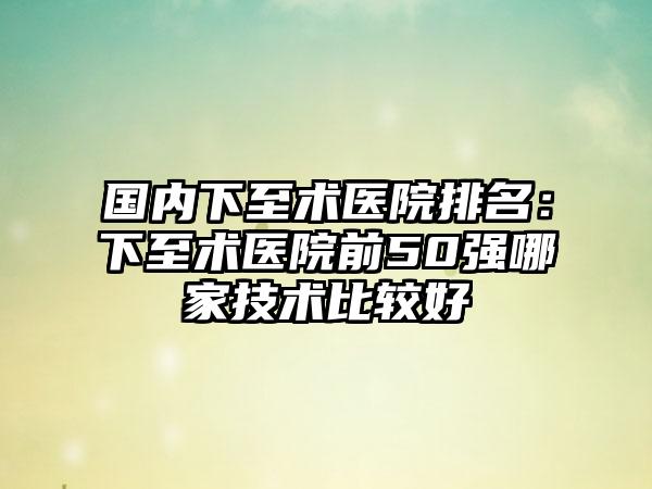 国内下至术医院排名：下至术医院前50强哪家技术比较好