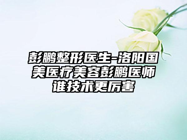 彭鹏整形医生-洛阳国美医疗美容彭鹏医师谁技术更厉害