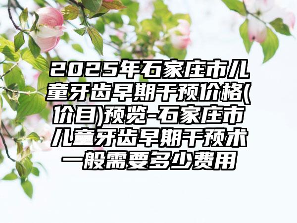 2025年石家庄市儿童牙齿早期干预价格(价目)预览-石家庄市儿童牙齿早期干预术一般需要多少费用