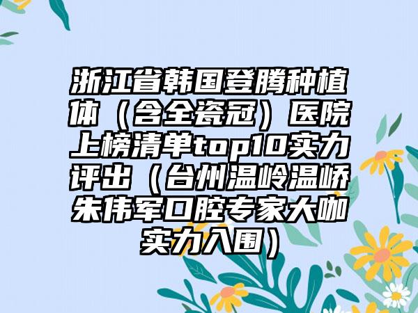 浙江省韩国登腾种植体（含全瓷冠）医院上榜清单top10实力评出（台州温岭温峤朱伟军口腔专家大咖实力入围）