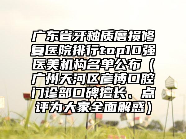 广东省牙釉质磨损修复医院排行top10强医美机构名单公布（广州天河区彦博口腔门诊部口碑擅长、点评为大家全面解惑）