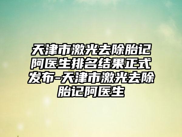 天津市激光去除胎记阿医生排名结果正式发布-天津市激光去除胎记阿医生