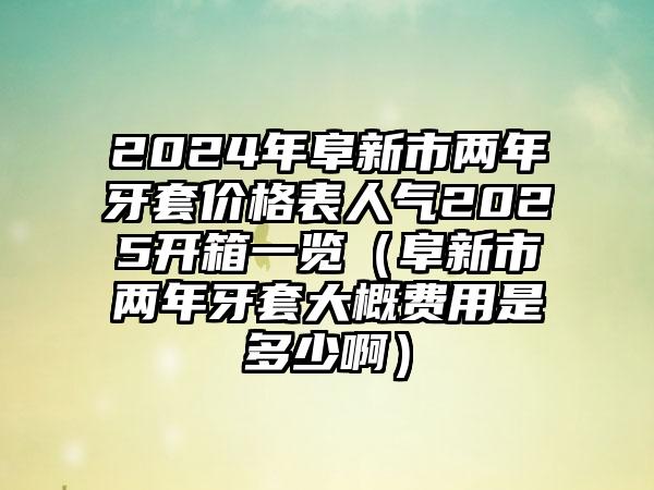 2024年阜新市两年牙套价格表人气2025开箱一览（阜新市两年牙套大概费用是多少啊）